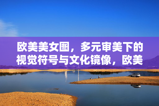 欧美美女图,多元审美下的视觉符号与文化镜像,欧美美女图,多元审美的视觉符号与文化镜像 欧美美女图,多元审美下的视觉符号与文化镜像,欧美美女图,多元审美的视觉符号与文化镜像