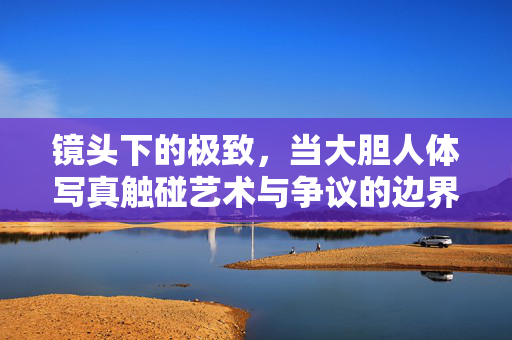 镜头下的极致,当大胆人体写真触碰艺术与争议的边界,镜头下的极致,大胆人体写真触碰艺术与争议边界 镜头下的极致,当大胆人体写真触碰艺术与争议的边界,镜头下的极致,大胆人体写真触碰艺术与争议边界