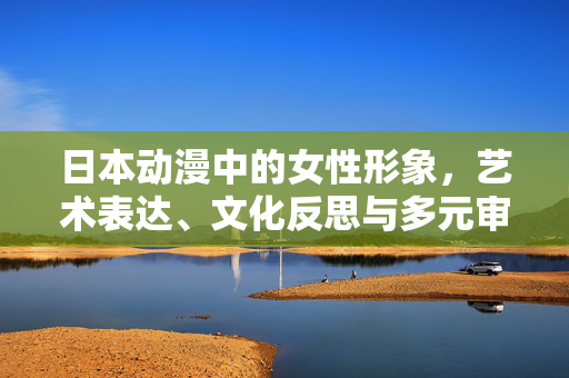 日本动漫中的女性形象,艺术表达、文化反思与多元审视,日本动漫女性形象的艺术表达、文化反思与多元审视 日本动漫中的女性形象,艺术表达、文化反思与多元审视,日本动漫女性形象的艺术表达、文化反思与多元审视
