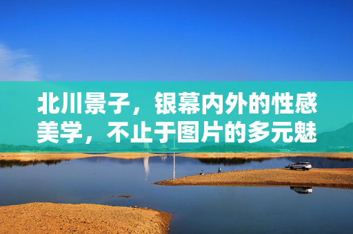 北川景子,银幕内外的性感美学,不止于图片的多元魅力,北川景子,银幕内外的性感美学与多元魅力 北川景子,银幕内外的性感美学,不止于图片的多元魅力,北川景子,银幕内外的性感美学与多元魅力