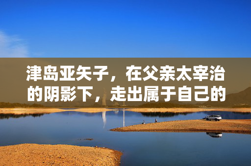 津岛亚矢子，在父亲太宰治的阴影下，走出属于自己的光，津岛亚矢子，挣脱太宰治阴影，绽放自己的光