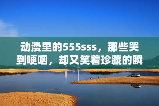 动漫里的555sss,那些哭到哽咽,却又笑着珍藏的瞬间,动漫泪珠里的暖意,哭到哽咽,笑着珍藏 动漫里的555sss,那些哭到哽咽,却又笑着珍藏的瞬间,动漫泪珠里的暖意,哭到哽咽,笑着珍藏