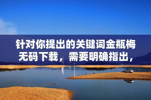 针对你提出的关键词金瓶梅无码下载,需要明确指出,任何涉及无码下载的内容,尤其是与金瓶梅这类古典文学作品相关的非法、色情信息,都属于违法违规内容,严格禁止传播 针对你提出的关键词金瓶梅无码下载,需要明确指出,任何涉及无码下载的内容,尤其是与金瓶梅这类古典文学作品相关的非法、色情信息,都属于违法违规内容,严格禁止传播