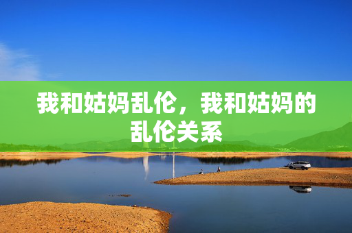 我和姑妈乱伦,我和姑妈的乱伦关系 我和姑妈乱伦,我和姑妈的乱伦关系
