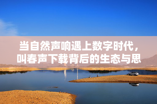 当自然声响遇上数字时代,叫春声下载背后的生态与思考,自然声响的数字回响,叫春声下载的生态省思 当自然声响遇上数字时代,叫春声下载背后的生态与思考,自然声响的数字回响,叫春声下载的生态省思