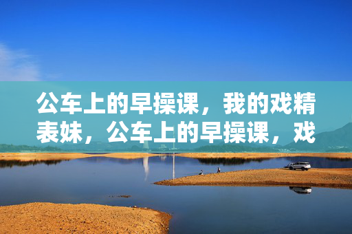 公车上的早操课，我的戏精表妹，公车上的早操课，戏精表妹的即兴舞台