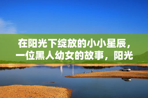 在阳光下绽放的小小星辰,一位黑人幼女的故事,阳光下绽放的小小星辰,一位黑人幼女的故事 在阳光下绽放的小小星辰,一位黑人幼女的故事,阳光下绽放的小小星辰,一位黑人幼女的故事