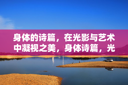 身体的诗篇,在光影与艺术中凝视之美,身体诗篇,光影艺术中的凝视之美 身体的诗篇,在光影与艺术中凝视之美,身体诗篇,光影艺术中的凝视之美