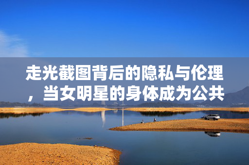 走光截图背后的隐私与伦理,当女明星的身体成为公共话题,走光截图,女明星身体隐私的公共伦理困境 走光截图背后的隐私与伦理,当女明星的身体成为公共话题,走光截图,女明星身体隐私的公共伦理困境
