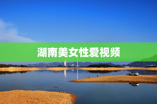 湖南美女性爱视频 湖南美女性爱视频