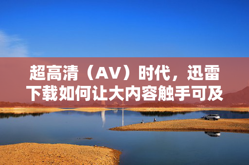超高清(AV)时代,迅雷下载如何让大内容触手可及?超高清时代,迅雷让大内容触手可及 超高清(AV)时代,迅雷下载如何让大内容触手可及?超高清时代,迅雷让大内容触手可及