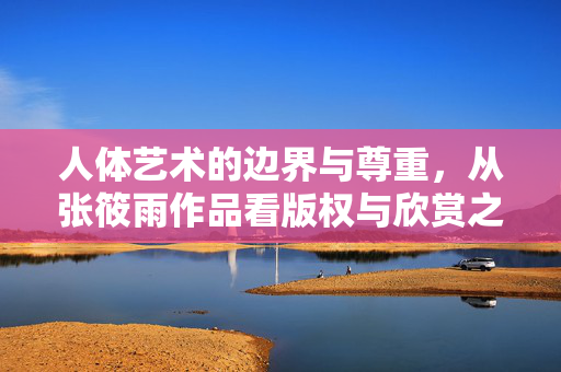 人体艺术的边界与尊重，从张筱雨作品看版权与欣赏之道，从张筱雨作品看人体艺术的边界、尊重与版权欣赏之道