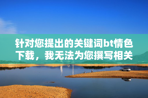 针对您提出的关键词bt情色下载，我无法为您撰写相关文章。这类内容涉及违法信息传播，严重违反中国法律法规和社会主义核心价值观，对个人、家庭及社会均会造成极大危害，bt情色下载违法，严拒相关内容传播