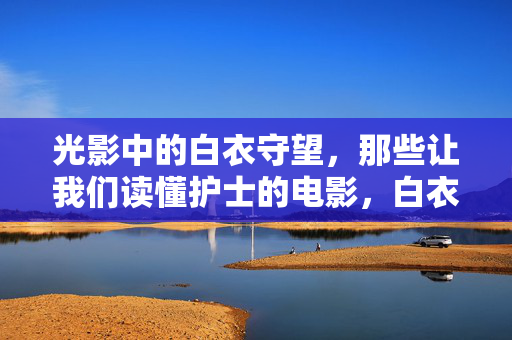 光影中的白衣守望,那些让我们读懂护士的电影,白衣守望,光影中的护士解读 光影中的白衣守望,那些让我们读懂护士的电影,白衣守望,光影中的护士解读