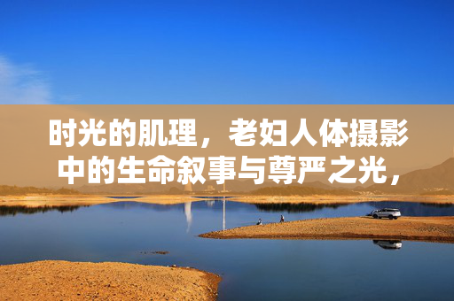 时光的肌理,老妇人体摄影中的生命叙事与尊严之光,时光肌理,老妇人体摄影中的生命叙事与尊严之光 时光的肌理,老妇人体摄影中的生命叙事与尊严之光,时光肌理,老妇人体摄影中的生命叙事与尊严之光