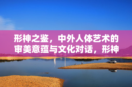 形神之鉴,中外人体艺术的审美意蕴与文化对话,形神之鉴,中外人体艺术的审美意蕴与文化对话 形神之鉴,中外人体艺术的审美意蕴与文化对话,形神之鉴,中外人体艺术的审美意蕴与文化对话