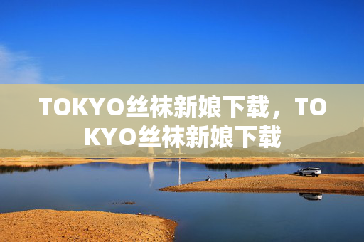 TOKYO丝袜新娘下载,TOKYO丝袜新娘下载 TOKYO丝袜新娘下载,TOKYO丝袜新娘下载