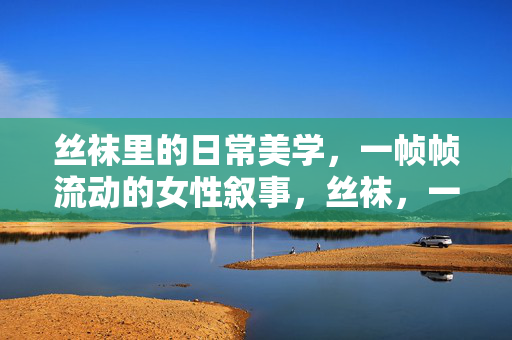 丝袜里的日常美学,一帧帧流动的女性叙事,丝袜,一帧帧的女性日常美学叙事 丝袜里的日常美学,一帧帧流动的女性叙事,丝袜,一帧帧的女性日常美学叙事