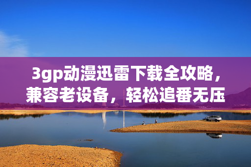 3gp动漫迅雷下载全攻略,兼容老设备,轻松追番无压力,老设备也能轻松追番,3gp动漫迅雷下载全攻略 3gp动漫迅雷下载全攻略,兼容老设备,轻松追番无压力,老设备也能轻松追番,3gp动漫迅雷下载全攻略