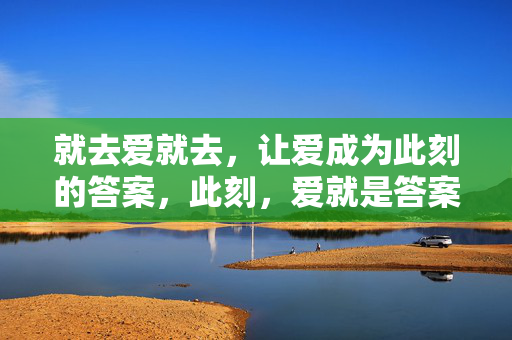 就去爱就去,让爱成为此刻的答案,此刻,爱就是答案 就去爱就去,让爱成为此刻的答案,此刻,爱就是答案
