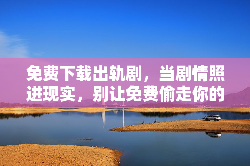 免费下载出轨剧,当剧情照进现实,别让免费偷走你的安全感,免费下载出轨剧?当剧情照进现实,别让免费偷走安全感 免费下载出轨剧,当剧情照进现实,别让免费偷走你的安全感,免费下载出轨剧?当剧情照进现实,别让免费偷走安全感