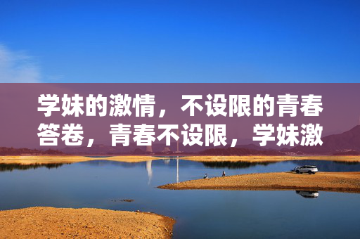 学妹的激情,不设限的青春答卷,青春不设限,学妹激情答卷 学妹的激情,不设限的青春答卷,青春不设限,学妹激情答卷
