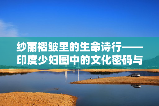 纱丽褶皱里的生命诗行——印度少妇图中的文化密码与日常史诗 纱丽褶皱里的生命诗行——印度少妇图中的文化密码与日常史诗