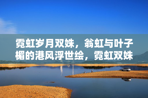 霓虹岁月双姝,翁虹与叶子楣的港风浮世绘,霓虹双姝,翁虹叶子楣的港风浮世绘 霓虹岁月双姝,翁虹与叶子楣的港风浮世绘,霓虹双姝,翁虹叶子楣的港风浮世绘