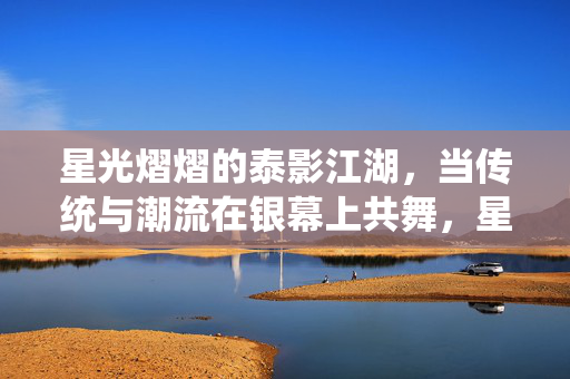 星光熠熠的泰影江湖,当传统与潮流在银幕上共舞,星光泰影江湖,传统与潮流的银幕共舞 星光熠熠的泰影江湖,当传统与潮流在银幕上共舞,星光泰影江湖,传统与潮流的银幕共舞