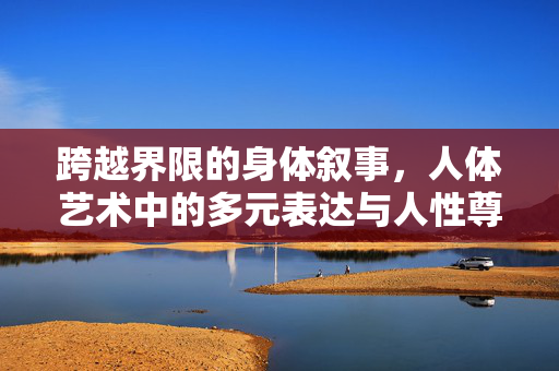 跨越界限的身体叙事,人体艺术中的多元表达与人性尊严,跨越界限的身体叙事,人体艺术的多元表达与人性尊严 跨越界限的身体叙事,人体艺术中的多元表达与人性尊严,跨越界限的身体叙事,人体艺术的多元表达与人性尊严