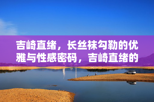 吉崎直绪,长丝袜勾勒的优雅与性感密码,吉崎直绪的长丝袜,优雅与性感的密码 吉崎直绪,长丝袜勾勒的优雅与性感密码,吉崎直绪的长丝袜,优雅与性感的密码