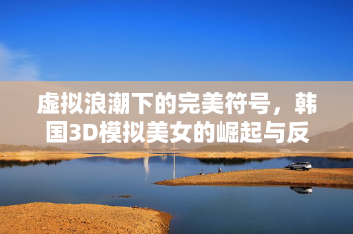 虚拟浪潮下的完美符号,韩国3D模拟美女的崛起与反思,虚拟浪潮下的完美符号,韩国3D模拟美女的崛起与反思 虚拟浪潮下的完美符号,韩国3D模拟美女的崛起与反思,虚拟浪潮下的完美符号,韩国3D模拟美女的崛起与反思