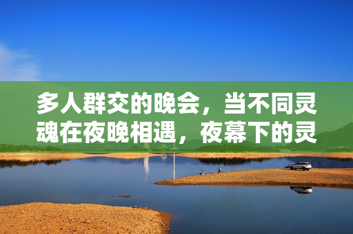 多人群交的晚会,当不同灵魂在夜晚相遇,夜幕下的灵魂相遇,多人群交晚会 多人群交的晚会,当不同灵魂在夜晚相遇,夜幕下的灵魂相遇,多人群交晚会