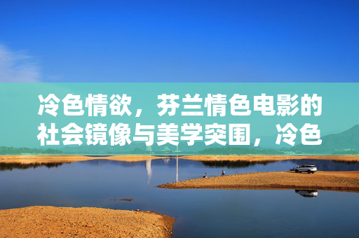 冷色情欲，芬兰情色电影的社会镜像与美学突围，冷色情欲，芬兰情色电影的社会镜像与美学突围