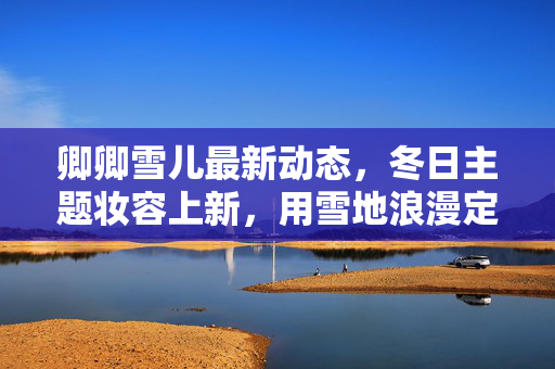 卿卿雪儿最新动态,冬日主题妆容上新,用雪地浪漫定义你的冬日美学,卿卿雪儿冬日妆容上新,雪地浪漫定义冬日美学 卿卿雪儿最新动态,冬日主题妆容上新,用雪地浪漫定义你的冬日美学,卿卿雪儿冬日妆容上新,雪地浪漫定义冬日美学