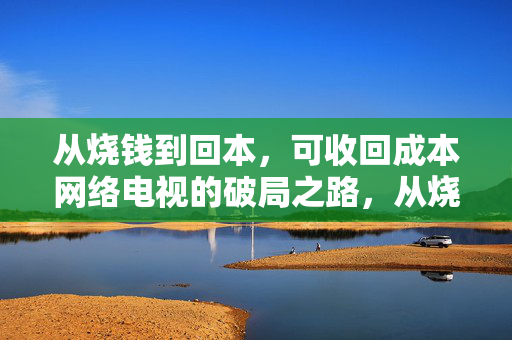 从烧钱到回本,可收回成本网络电视的破局之路,从烧钱到回本,网络电视成本回收的破局之路 从烧钱到回本,可收回成本网络电视的破局之路,从烧钱到回本,网络电视成本回收的破局之路