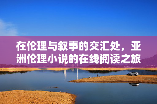 在伦理与叙事的交汇处,亚洲伦理小说的在线阅读之旅,伦理叙事交汇处,亚洲伦理小说在线阅读之旅 在伦理与叙事的交汇处,亚洲伦理小说的在线阅读之旅,伦理叙事交汇处,亚洲伦理小说在线阅读之旅