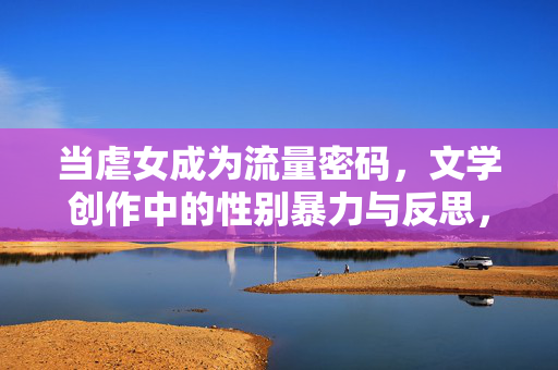 当虐女成为流量密码,文学创作中的性别暴力与反思,流量密码下的文学之殇,虐女叙事与性别暴力反思 当虐女成为流量密码,文学创作中的性别暴力与反思,流量密码下的文学之殇,虐女叙事与性别暴力反思