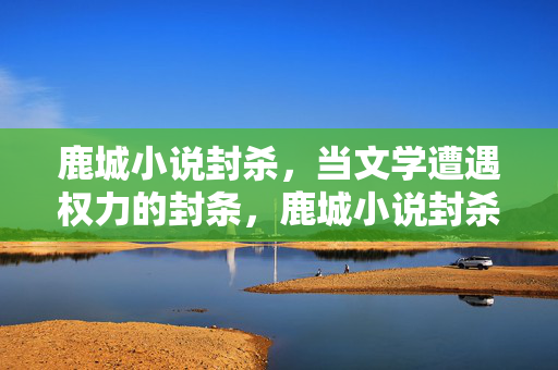 鹿城小说封杀,当文学遭遇权力的封条,鹿城小说封杀,文学遭遇权力的封条 鹿城小说封杀,当文学遭遇权力的封条,鹿城小说封杀,文学遭遇权力的封条