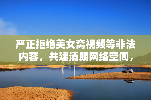 严正拒绝美女窝视频等非法内容,共建清朗网络空间,共建清朗网络空间,严拒美女窝视频等非法内容 严正拒绝美女窝视频等非法内容,共建清朗网络空间,共建清朗网络空间,严拒美女窝视频等非法内容
