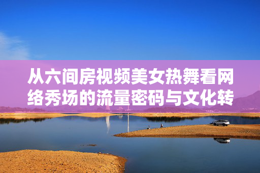 从六间房视频美女热舞看网络秀场的流量密码与文化转向,网络秀场的流量密码,从六间房热舞看文化转向 从六间房视频美女热舞看网络秀场的流量密码与文化转向,网络秀场的流量密码,从六间房热舞看文化转向
