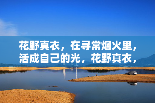 花野真衣,在寻常烟火里,活成自己的光,花野真衣,烟火里的光 花野真衣,在寻常烟火里,活成自己的光,花野真衣,烟火里的光