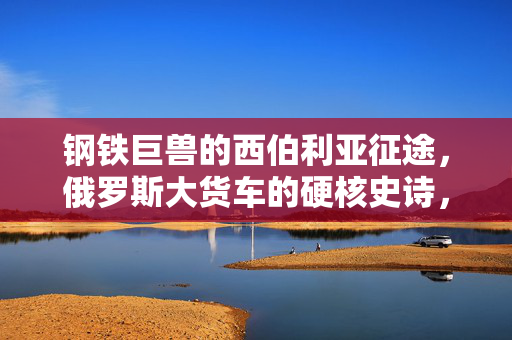 钢铁巨兽的西伯利亚征途,俄罗斯大货车的硬核史诗,钢铁巨兽西伯利亚硬核史诗 钢铁巨兽的西伯利亚征途,俄罗斯大货车的硬核史诗,钢铁巨兽西伯利亚硬核史诗