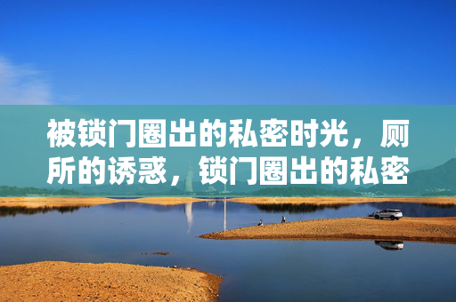 被锁门圈出的私密时光,厕所的诱惑,锁门圈出的私密时光,厕所的诱惑 被锁门圈出的私密时光,厕所的诱惑,锁门圈出的私密时光,厕所的诱惑