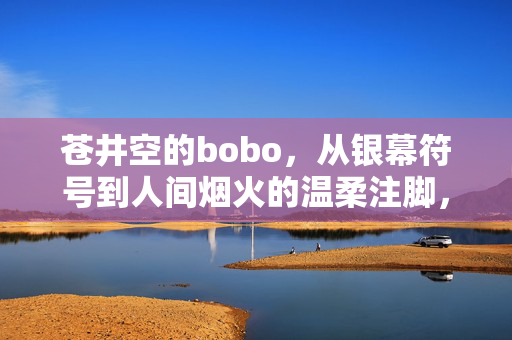 苍井空的bobo,从银幕符号到人间烟火的温柔注脚,苍井空的bobo,银幕符号与人间烟火的温柔注脚 苍井空的bobo,从银幕符号到人间烟火的温柔注脚,苍井空的bobo,银幕符号与人间烟火的温柔注脚