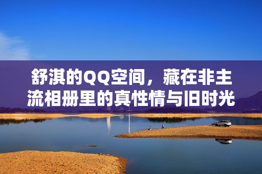 舒淇的QQ空间,藏在非主流相册里的真性情与旧时光,舒淇QQ空间,非主流相册藏真性情与旧时光 舒淇的QQ空间,藏在非主流相册里的真性情与旧时光,舒淇QQ空间,非主流相册藏真性情与旧时光