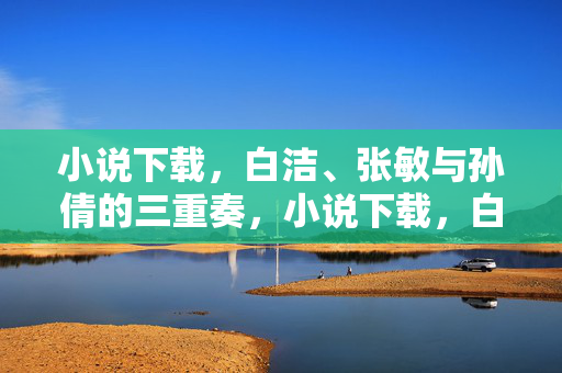 小说下载,白洁、张敏与孙倩的三重奏,小说下载,白洁、张敏与孙倩的三重奏 小说下载,白洁、张敏与孙倩的三重奏,小说下载,白洁、张敏与孙倩的三重奏