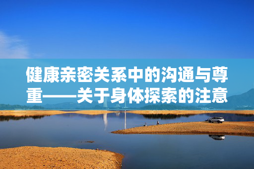 健康亲密关系中的沟通与尊重——关于身体探索的注意事项，健康亲密关系，沟通尊重与身体探索