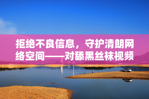 拒绝不良信息,守护清朗网络空间——对舔黑丝袜视频等低俗内容的警示,抵制低俗不良信息 共护清朗网络空间 拒绝不良信息,守护清朗网络空间——对舔黑丝袜视频等低俗内容的警示,抵制低俗不良信息 共护清朗网络空间