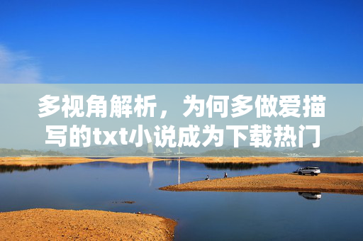 多视角解析,为何多做爱描写的txt小说成为下载热门?——从内容创作到读者需求的深度探讨,为何多做爱描写txt小说成下载热门?多视角解析创作与需求的深层关联 多视角解析,为何多做爱描写的txt小说成为下载热门?——从内容创作到读者需求的深度探讨,为何多做爱描写txt小说成下载热门?多视角解析创作与需求的深层关联